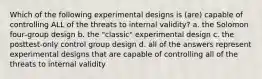 Which of the following experimental designs is (are) capable of controlling ALL of the threats to internal validity? a. the Solomon four‑group design b. the "classic" experimental design c. the posttest‑only control group design d. all of the answers represent experimental designs that are capable of controlling all of the threats to internal validity