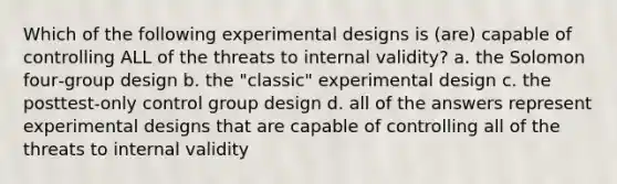 Which of the following experimental designs is (are) capable of controlling ALL of the threats to internal validity? a. the Solomon four‑group design b. the "classic" experimental design c. the posttest‑only control group design d. all of the answers represent experimental designs that are capable of controlling all of the threats to internal validity