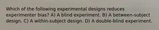 Which of the following experimental designs reduces experimenter bias? A) A blind experiment. B) A between-subject design. C) A within-subject design. D) A double-blind experiment.