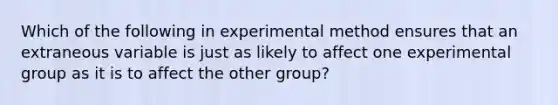 Which of the following in experimental method ensures that an extraneous variable is just as likely to affect one experimental group as it is to affect the other group?