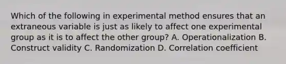 Which of the following in experimental method ensures that an extraneous variable is just as likely to affect one experimental group as it is to affect the other group? A. Operationalization B. Construct validity C. Randomization D. Correlation coefficient