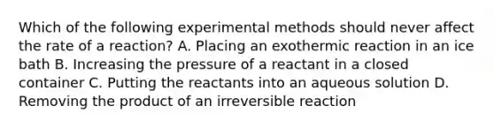 Which of the following experimental methods should never affect the rate of a reaction? A. Placing an exothermic reaction in an ice bath B. Increasing the pressure of a reactant in a closed container C. Putting the reactants into an aqueous solution D. Removing the product of an irreversible reaction