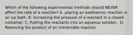 Which of the following experimental methods should NEVER affect the rate of a reaction? A. placing an exothermic reaction in an ice bath. B. Increasing the pressure of a reactant in a closed container. C. Putting the reactants into an aqueous solution . D. Removing the product of an irreversible reaction