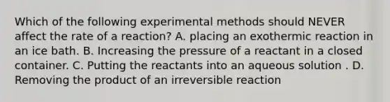 Which of the following experimental methods should NEVER affect the rate of a reaction? A. placing an exothermic reaction in an ice bath. B. Increasing the pressure of a reactant in a closed container. C. Putting the reactants into an aqueous solution . D. Removing the product of an irreversible reaction