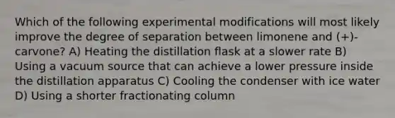 Which of the following experimental modifications will most likely improve the degree of separation between limonene and (+)-carvone? A) Heating the distillation flask at a slower rate B) Using a vacuum source that can achieve a lower pressure inside the distillation apparatus C) Cooling the condenser with ice water D) Using a shorter fractionating column