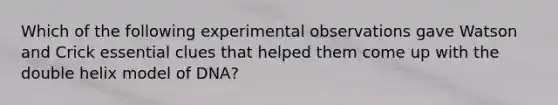 Which of the following experimental observations gave Watson and Crick essential clues that helped them come up with the double helix model of DNA?