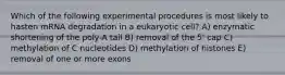 Which of the following experimental procedures is most likely to hasten mRNA degradation in a eukaryotic cell? A) enzymatic shortening of the poly-A tail B) removal of the 5' cap C) methylation of C nucleotides D) methylation of histones E) removal of one or more exons