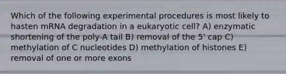 Which of the following experimental procedures is most likely to hasten mRNA degradation in a eukaryotic cell? A) enzymatic shortening of the poly-A tail B) removal of the 5' cap C) methylation of C nucleotides D) methylation of histones E) removal of one or more exons