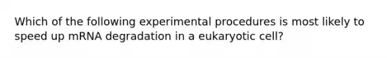 Which of the following experimental procedures is most likely to speed up mRNA degradation in a eukaryotic cell?