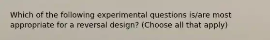 Which of the following experimental questions is/are most appropriate for a reversal design? (Choose all that apply)