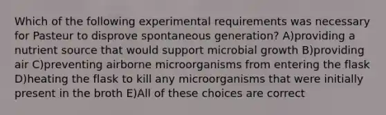 Which of the following experimental requirements was necessary for Pasteur to disprove spontaneous generation? A)providing a nutrient source that would support microbial growth B)providing air C)preventing airborne microorganisms from entering the flask D)heating the flask to kill any microorganisms that were initially present in the broth E)All of these choices are correct