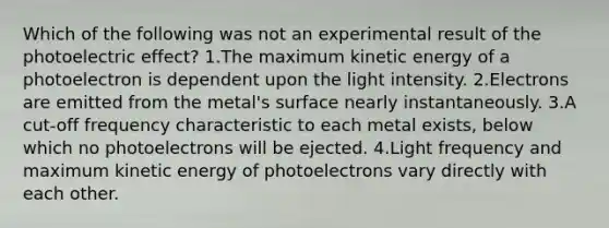 Which of the following was not an experimental result of the photoelectric effect? 1.The maximum kinetic energy of a photoelectron is dependent upon the light intensity. 2.Electrons are emitted from the metal's surface nearly instantaneously. 3.A cut-off frequency characteristic to each metal exists, below which no photoelectrons will be ejected. 4.Light frequency and maximum kinetic energy of photoelectrons vary directly with each other.