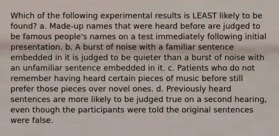 Which of the following experimental results is LEAST likely to be found? a. Made-up names that were heard before are judged to be famous people's names on a test immediately following initial presentation. b. A burst of noise with a familiar sentence embedded in it is judged to be quieter than a burst of noise with an unfamiliar sentence embedded in it. c. Patients who do not remember having heard certain pieces of music before still prefer those pieces over novel ones. d. Previously heard sentences are more likely to be judged true on a second hearing, even though the participants were told the original sentences were false.