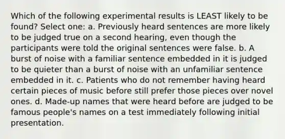 Which of the following experimental results is LEAST likely to be found? Select one: a. Previously heard sentences are more likely to be judged true on a second hearing, even though the participants were told the original sentences were false. b. A burst of noise with a familiar sentence embedded in it is judged to be quieter than a burst of noise with an unfamiliar sentence embedded in it. c. Patients who do not remember having heard certain pieces of music before still prefer those pieces over novel ones. d. Made-up names that were heard before are judged to be famous people's names on a test immediately following initial presentation.