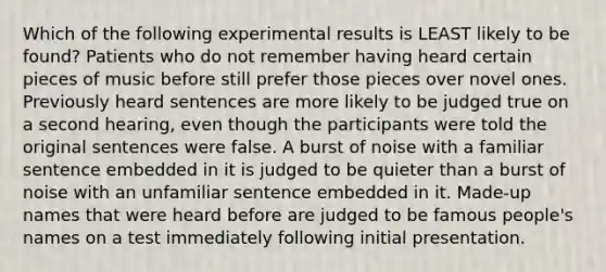 Which of the following experimental results is LEAST likely to be found? Patients who do not remember having heard certain pieces of music before still prefer those pieces over novel ones. Previously heard sentences are more likely to be judged true on a second hearing, even though the participants were told the original sentences were false. A burst of noise with a familiar sentence embedded in it is judged to be quieter than a burst of noise with an unfamiliar sentence embedded in it. Made-up names that were heard before are judged to be famous people's names on a test immediately following initial presentation.