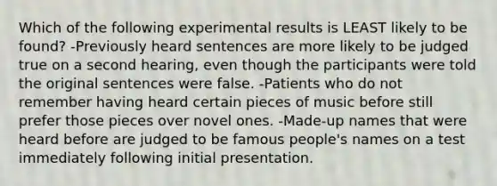 Which of the following experimental results is LEAST likely to be found? -Previously heard sentences are more likely to be judged true on a second hearing, even though the participants were told the original sentences were false. -Patients who do not remember having heard certain pieces of music before still prefer those pieces over novel ones. -Made-up names that were heard before are judged to be famous people's names on a test immediately following initial presentation.