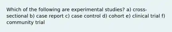 Which of the following are experimental studies? a) cross-sectional b) case report c) case control d) cohort e) clinical trial f) community trial