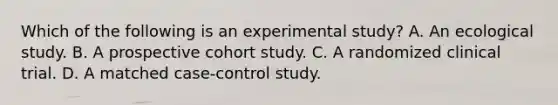 Which of the following is an experimental study? A. An ecological study. B. A prospective cohort study. C. A randomized clinical trial. D. A matched case-control study.