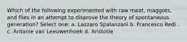 Which of the following experimented with raw meat, maggots, and flies in an attempt to disprove the theory of spontaneous generation? Select one: a. Lazzaro Spalanzani b. Francesco Redi . c. Antonie van Leeuwenhoek d. Aristotle