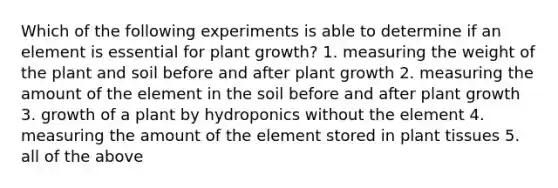 Which of the following experiments is able to determine if an element is essential for plant growth? 1. measuring the weight of the plant and soil before and after plant growth 2. measuring the amount of the element in the soil before and after plant growth 3. growth of a plant by hydroponics without the element 4. measuring the amount of the element stored in plant tissues 5. all of the above