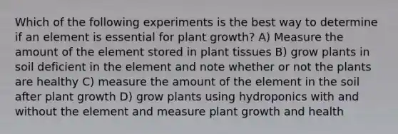 Which of the following experiments is the best way to determine if an element is essential for plant growth? A) Measure the amount of the element stored in plant tissues B) grow plants in soil deficient in the element and note whether or not the plants are healthy C) measure the amount of the element in the soil after plant growth D) grow plants using hydroponics with and without the element and measure plant growth and health