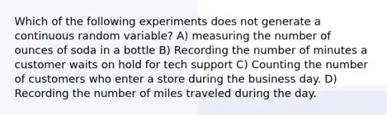 Which of the following experiments does not generate a continuous random variable? A) measuring the number of ounces of soda in a bottle B) Recording the number of minutes a customer waits on hold for tech support C) Counting the number of customers who enter a store during the business day. D) Recording the number of miles traveled during the day.