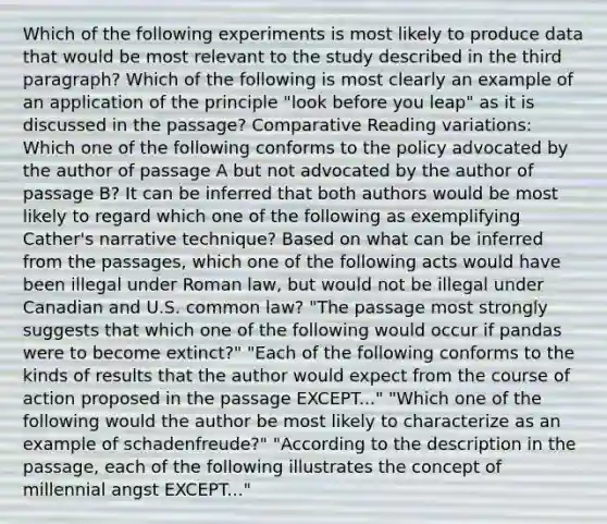 Which of the following experiments is most likely to produce data that would be most relevant to the study described in the third paragraph? Which of the following is most clearly an example of an application of the principle "look before you leap" as it is discussed in the passage? Comparative Reading variations: Which one of the following conforms to the policy advocated by the author of passage A but not advocated by the author of passage B? It can be inferred that both authors would be most likely to regard which one of the following as exemplifying Cather's narrative technique? Based on what can be inferred from the passages, which one of the following acts would have been illegal under Roman law, but would not be illegal under Canadian and U.S. common law? "The passage most strongly suggests that which one of the following would occur if pandas were to become extinct?" "Each of the following conforms to the kinds of results that the author would expect from the course of action proposed in the passage EXCEPT..." "Which one of the following would the author be most likely to characterize as an example of schadenfreude?" "According to the description in the passage, each of the following illustrates the concept of millennial angst EXCEPT..."