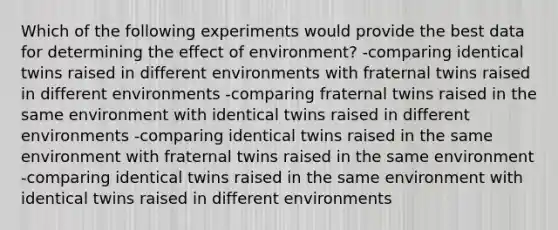 Which of the following experiments would provide the best data for determining the effect of environment? -comparing identical twins raised in different environments with fraternal twins raised in different environments -comparing fraternal twins raised in the same environment with identical twins raised in different environments -comparing identical twins raised in the same environment with fraternal twins raised in the same environment -comparing identical twins raised in the same environment with identical twins raised in different environments