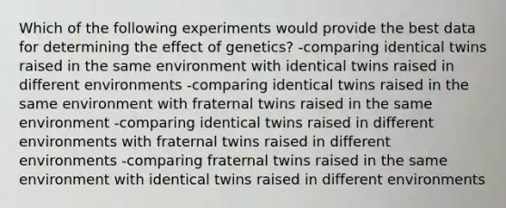 Which of the following experiments would provide the best data for determining the effect of genetics? -comparing identical twins raised in the same environment with identical twins raised in different environments -comparing identical twins raised in the same environment with fraternal twins raised in the same environment -comparing identical twins raised in different environments with fraternal twins raised in different environments -comparing fraternal twins raised in the same environment with identical twins raised in different environments