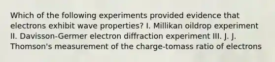 Which of the following experiments provided evidence that electrons exhibit wave properties? I. Millikan oildrop experiment II. Davisson-Germer electron diffraction experiment III. J. J. Thomson's measurement of the charge-tomass ratio of electrons