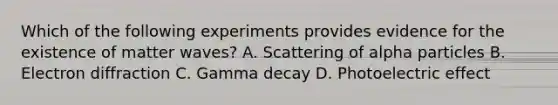 Which of the following experiments provides evidence for the existence of matter waves? A. Scattering of alpha particles B. Electron diffraction C. Gamma decay D. Photoelectric effect