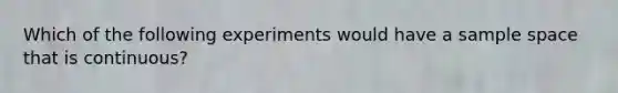 Which of the following experiments would have a sample space that is continuous?