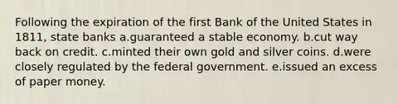 Following the expiration of the first Bank of the United States in 1811, state banks a.guaranteed a stable economy. b.cut way back on credit. c.minted their own gold and silver coins. d.were closely regulated by the federal government. e.issued an excess of paper money.