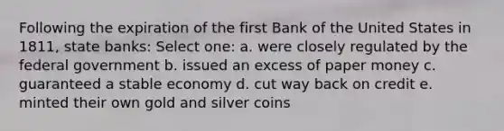 Following the expiration of the first Bank of the United States in 1811, state banks: Select one: a. were closely regulated by the federal government b. issued an excess of paper money c. guaranteed a stable economy d. cut way back on credit e. minted their own gold and silver coins