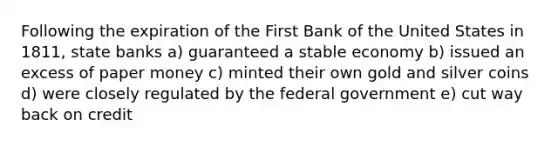 Following the expiration of the First Bank of the United States in 1811, state banks a) guaranteed a stable economy b) issued an excess of paper money c) minted their own gold and silver coins d) were closely regulated by the federal government e) cut way back on credit