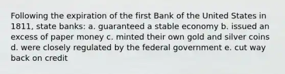 Following the expiration of the first Bank of the United States in 1811, state banks: a. guaranteed a stable economy b. issued an excess of paper money c. minted their own gold and silver coins d. were closely regulated by the federal government e. cut way back on credit