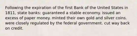 Following the expiration of the first Bank of the United States in 1811, state banks: guaranteed a stable economy. issued an excess of paper money. minted their own gold and silver coins. were closely regulated by the federal government. cut way back on credit.