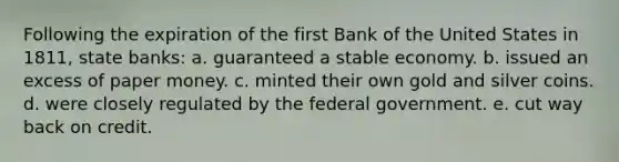 Following the expiration of the first Bank of the United States in 1811, state banks: a. guaranteed a stable economy. b. issued an excess of paper money. c. minted their own gold and silver coins. d. were closely regulated by the federal government. e. cut way back on credit.