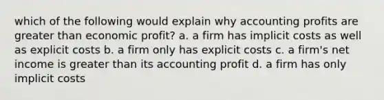 which of the following would explain why accounting profits are greater than economic profit? a. a firm has implicit costs as well as explicit costs b. a firm only has explicit costs c. a firm's net income is greater than its accounting profit d. a firm has only implicit costs