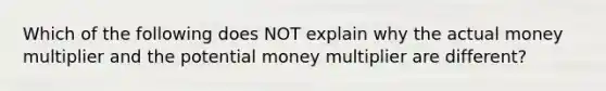 Which of the following does NOT explain why the actual money multiplier and the potential money multiplier are different?