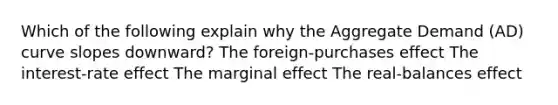 Which of the following explain why the Aggregate Demand (AD) curve slopes downward? The foreign-purchases effect The interest-rate effect The marginal effect The real-balances effect