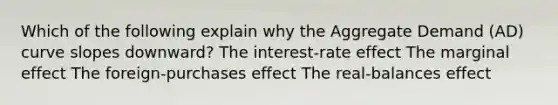 Which of the following explain why the Aggregate Demand (AD) curve slopes downward? The interest-rate effect The marginal effect The foreign-purchases effect The real-balances effect