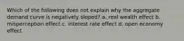 Which of the following does not explain why the aggregate demand curve is negatively sloped? a. real wealth effect b. misperception effect c. interest rate effect d. open economy effect