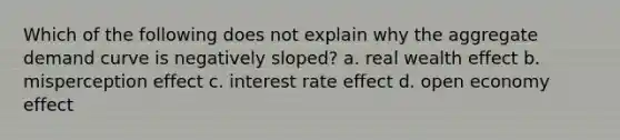 Which of the following does not explain why the aggregate demand curve is negatively sloped? a. real wealth effect b. misperception effect c. interest rate effect d. open economy effect