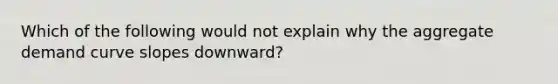 Which of the following would not explain why the aggregate demand curve slopes downward?