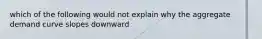 which of the following would not explain why the aggregate demand curve slopes downward