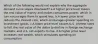 Which of the following would not explain why the aggregate demand curve slopes downward? a.A higher price level lowers the real value of money and makes consumers poorer, which in turn encourages them to spend less. b.A lower price level reduces the interest rate, which encourages greater spending on investment goods. c.A lower price level causes U.S. interest rates to fall, the real value of the dollar to decline in foreign exchange markets, and U.S. net exports to rise. d.A higher price level increases real wealth, which stimulates spending on consumption.