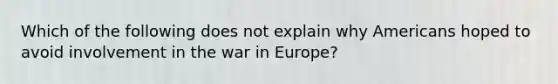 Which of the following does not explain why Americans hoped to avoid involvement in the war in Europe?