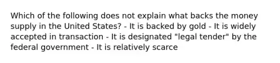 Which of the following does not explain what backs the money supply in the United States? - It is backed by gold - It is widely accepted in transaction - It is designated "legal tender" by the federal government - It is relatively scarce