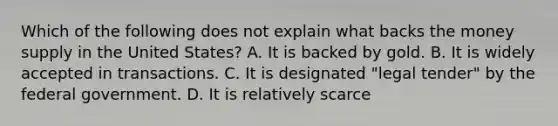 Which of the following does not explain what backs the money supply in the United States? A. It is backed by gold. B. It is widely accepted in transactions. C. It is designated "legal tender" by the federal government. D. It is relatively scarce